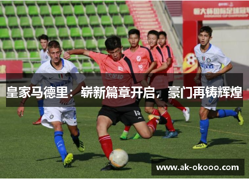 皇家马德里:崭新篇章开启,豪门再铸辉煌 皇家马德里:崭新篇章开启,豪门再铸辉煌