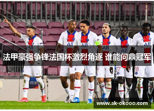 法甲豪强争锋法国杯激烈角逐 谁能问鼎冠军