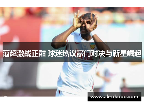 葡超激战正酣 球迷热议豪门对决与新星崛起 葡超激战正酣 球迷热议豪门对决与新星崛起