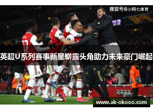 英超U系列赛事新星崭露头角助力未来豪门崛起 英超U系列赛事新星崭露头角助力未来豪门崛起