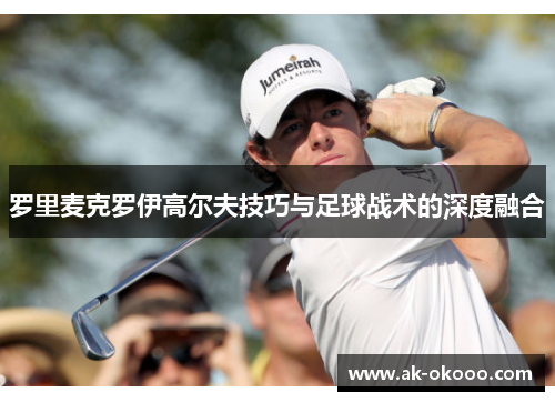 罗里麦克罗伊高尔夫技巧与足球战术的深度融合 罗里麦克罗伊高尔夫技巧与足球战术的深度融合